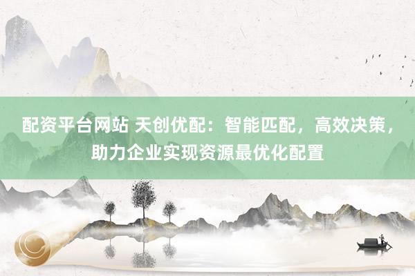 配资平台网站 天创优配：智能匹配，高效决策，助力企业实现资源最优化配置