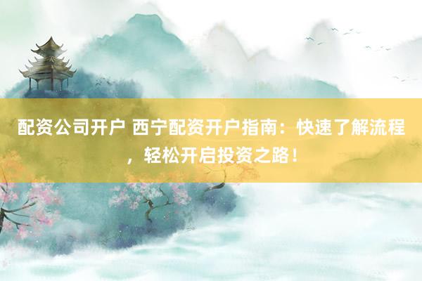 配资公司开户 西宁配资开户指南：快速了解流程，轻松开启投资之路！