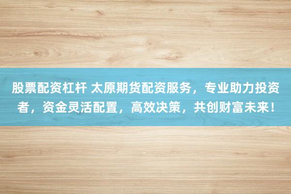 股票配资杠杆 太原期货配资服务，专业助力投资者，资金灵活配置，高效决策，共创财富未来！
