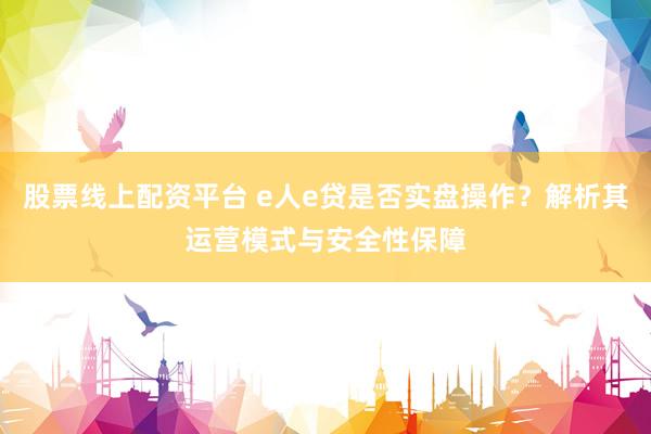 股票线上配资平台 e人e贷是否实盘操作？解析其运营模式与安全性保障
