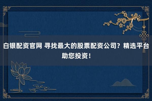 白银配资官网 寻找最大的股票配资公司？精选平台助您投资！