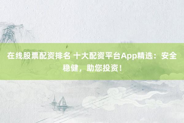 在线股票配资排名 十大配资平台App精选：安全稳健，助您投资！