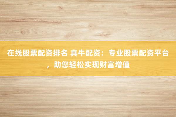 在线股票配资排名 真牛配资：专业股票配资平台，助您轻松实现财富增值