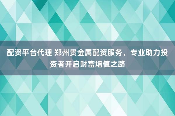 配资平台代理 郑州贵金属配资服务，专业助力投资者开启财富增值之路