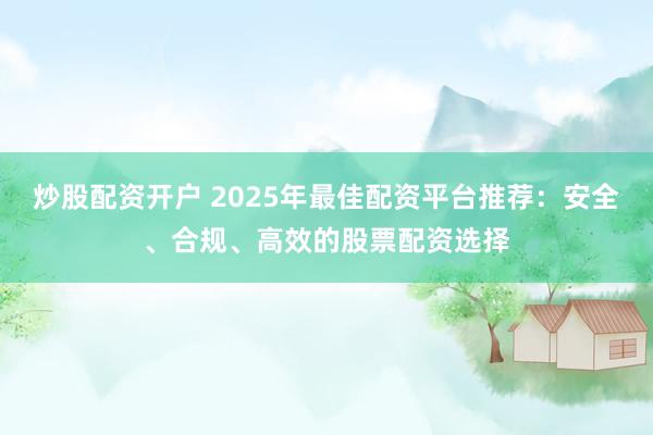 炒股配资开户 2025年最佳配资平台推荐：安全、合规、高效的股票配资选择