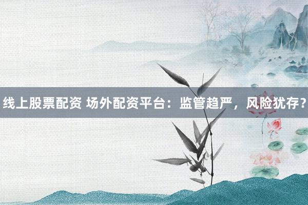 线上股票配资 场外配资平台：监管趋严，风险犹存？