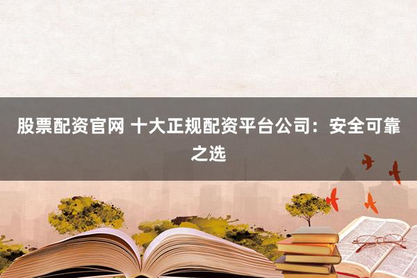 股票配资官网 十大正规配资平台公司：安全可靠之选