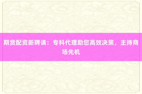 期货配资新聘请：专科代理助您高效决策，主持商场先机
