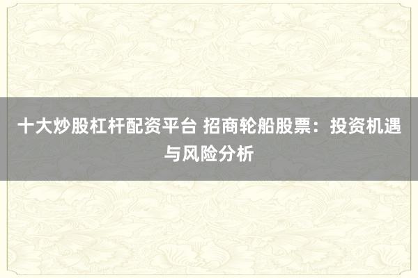 十大炒股杠杆配资平台 招商轮船股票：投资机遇与风险分析