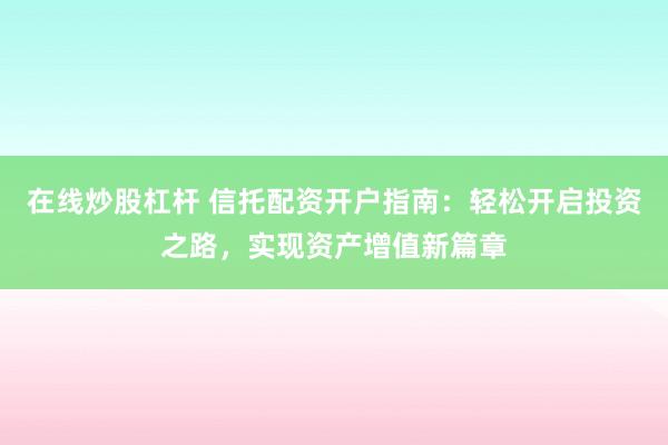 在线炒股杠杆 信托配资开户指南：轻松开启投资之路，实现资产增值新篇章