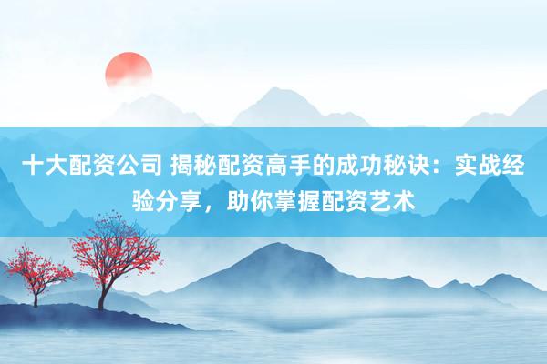 十大配资公司 揭秘配资高手的成功秘诀：实战经验分享，助你掌握配资艺术