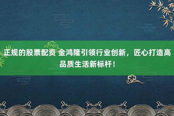 正规的股票配资 金鸿隆引领行业创新，匠心打造高品质生活新标杆！