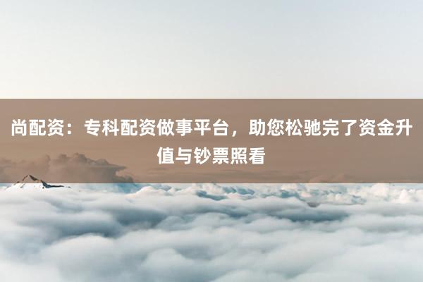 尚配资：专科配资做事平台，助您松驰完了资金升值与钞票照看