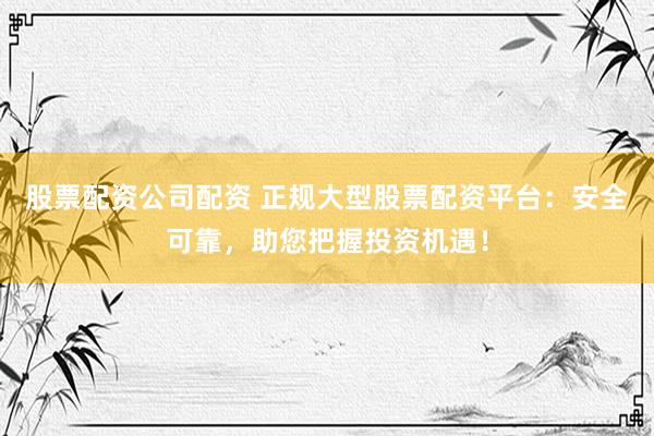 股票配资公司配资 正规大型股票配资平台：安全可靠，助您把握投资机遇！