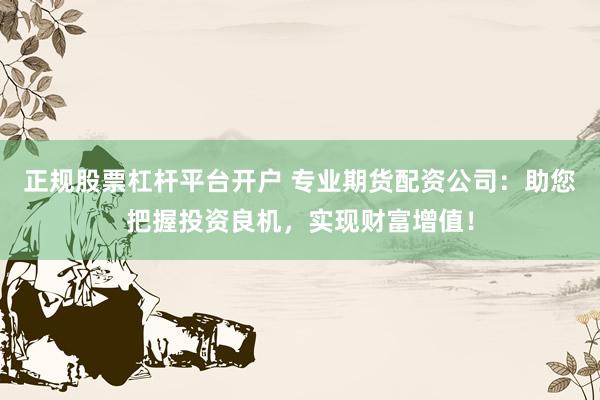 正规股票杠杆平台开户 专业期货配资公司：助您把握投资良机，实现财富增值！