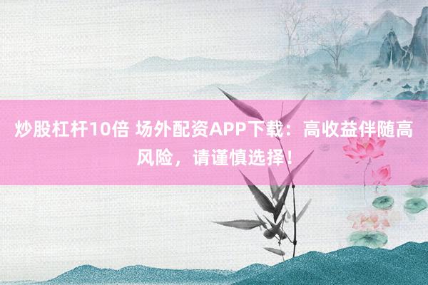 炒股杠杆10倍 场外配资APP下载：高收益伴随高风险，请谨慎选择！