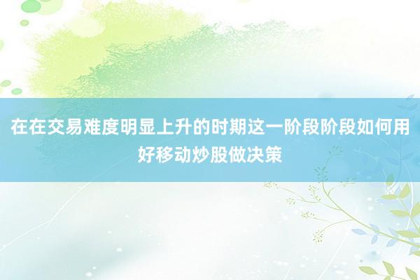在在交易难度明显上升的时期这一阶段阶段如何用好移动炒股做决策
