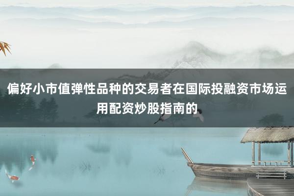 偏好小市值弹性品种的交易者在国际投融资市场运用配资炒股指南的