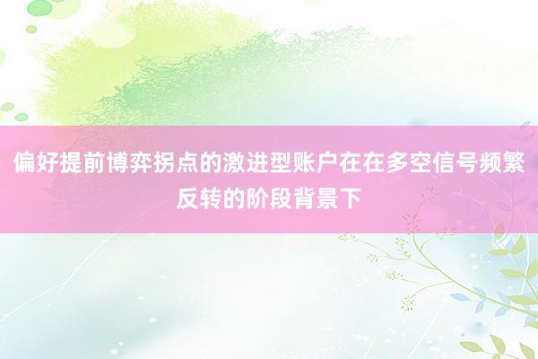 偏好提前博弈拐点的激进型账户在在多空信号频繁反转的阶段背景下