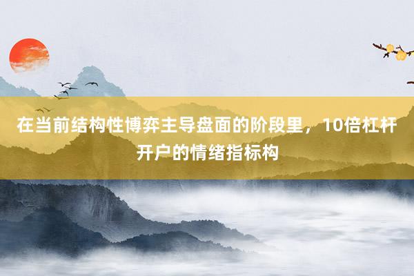 在当前结构性博弈主导盘面的阶段里，10倍杠杆开户的情绪指标构