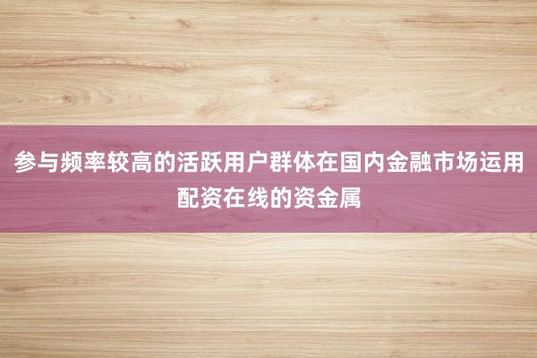 参与频率较高的活跃用户群体在国内金融市场运用配资在线的资金属