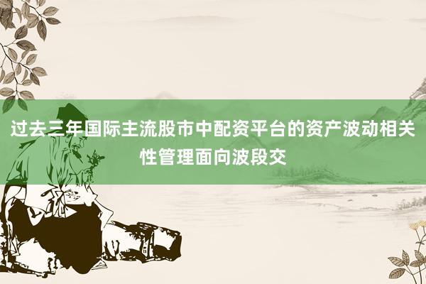 过去三年国际主流股市中配资平台的资产波动相关性管理面向波段交