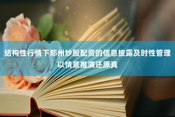 结构性行情下郑州炒股配资的信息披露及时性管理以情景推演还原真