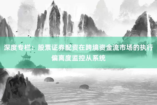 深度专栏：股票证券配资在跨境资金流市场的执行偏离度监控从系统