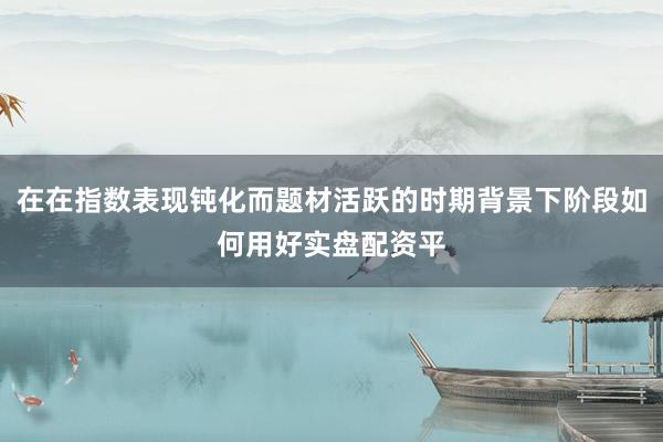 在在指数表现钝化而题材活跃的时期背景下阶段如何用好实盘配资平