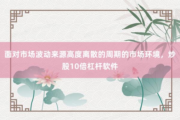 面对市场波动来源高度离散的周期的市场环境，炒股10倍杠杆软件