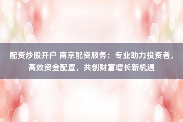 配资炒股开户 南京配资服务：专业助力投资者，高效资金配置，共创财富增长新机遇