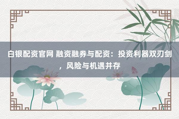 白银配资官网 融资融券与配资：投资利器双刃剑，风险与机遇并存
