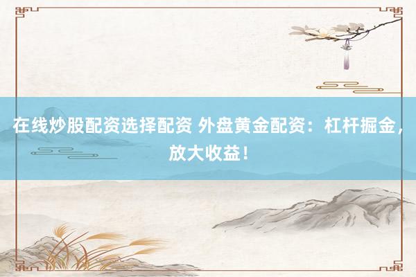 在线炒股配资选择配资 外盘黄金配资：杠杆掘金，放大收益！