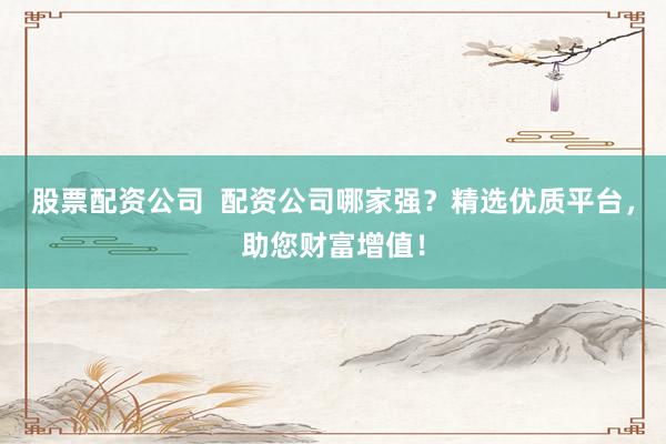股票配资公司  配资公司哪家强？精选优质平台，助您财富增值！