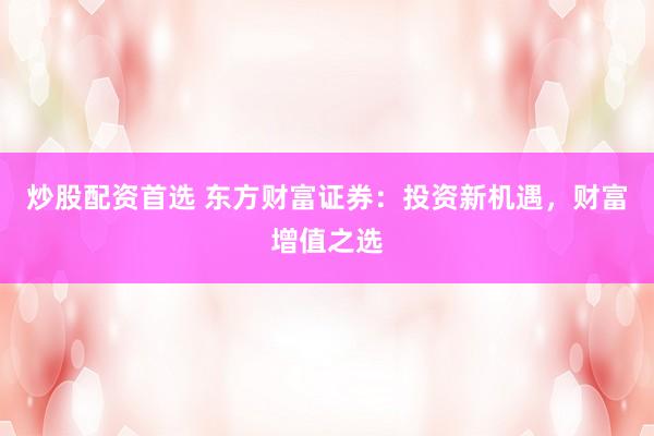 炒股配资首选 东方财富证券：投资新机遇，财富增值之选