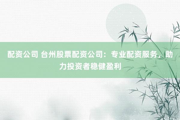 配资公司 台州股票配资公司：专业配资服务，助力投资者稳健盈利