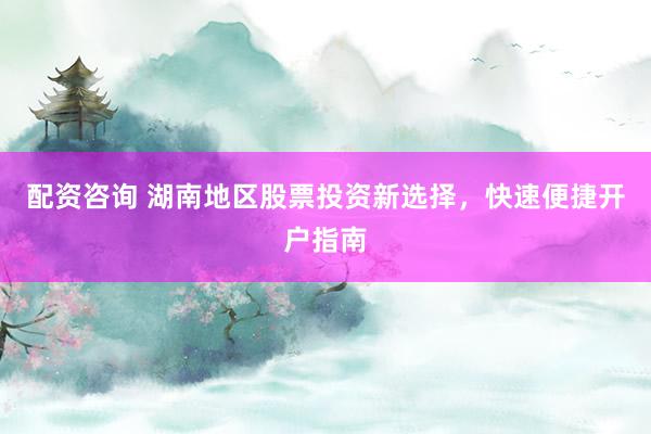 配资咨询 湖南地区股票投资新选择，快速便捷开户指南