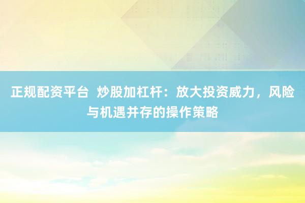 正规配资平台  炒股加杠杆：放大投资威力，风险与机遇并存的操作策略