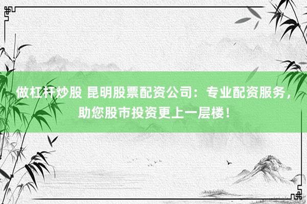 做杠杆炒股 昆明股票配资公司：专业配资服务，助您股市投资更上一层楼！