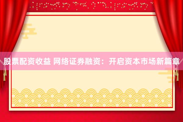 股票配资收益 网络证券融资：开启资本市场新篇章