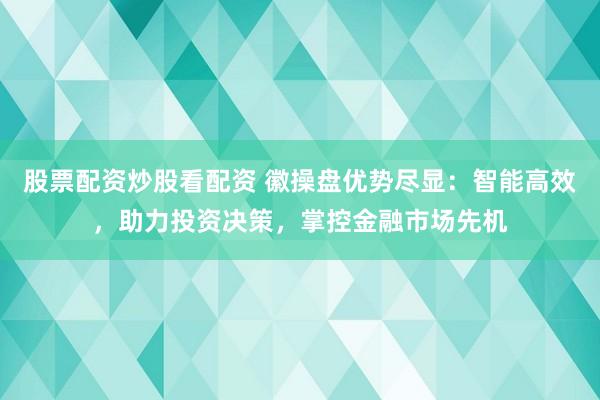 股票配资炒股看配资 徽操盘优势尽显：智能高效，助力投资决策，掌控金融市场先机