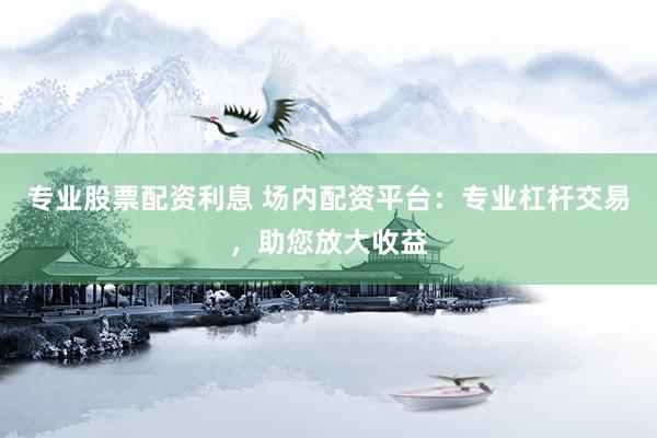 专业股票配资利息 场内配资平台：专业杠杆交易，助您放大收益