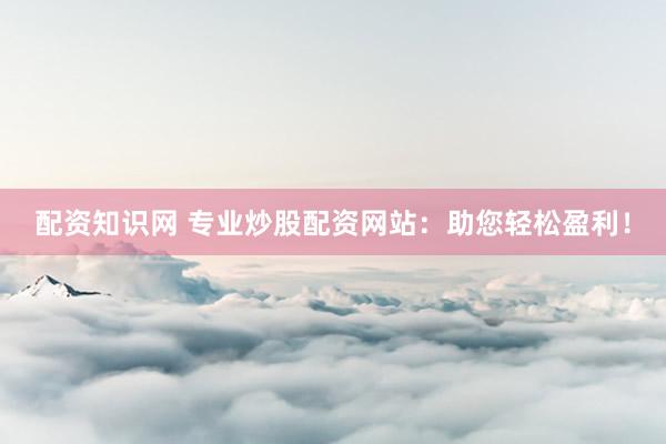 配资知识网 专业炒股配资网站：助您轻松盈利！