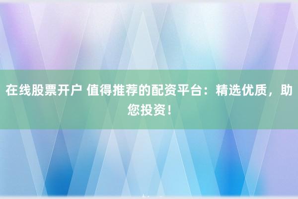 在线股票开户 值得推荐的配资平台：精选优质，助您投资！
