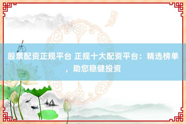 股票配资正规平台 正规十大配资平台：精选榜单，助您稳健投资