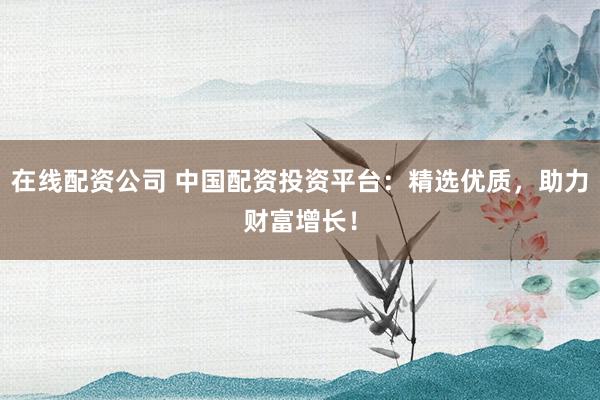 在线配资公司 中国配资投资平台：精选优质，助力财富增长！