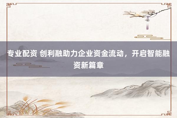专业配资 创利融助力企业资金流动，开启智能融资新篇章