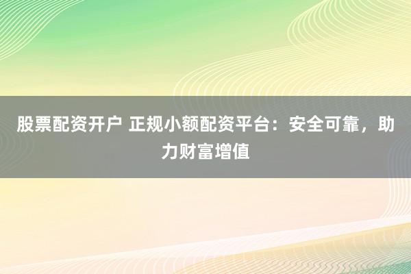股票配资开户 正规小额配资平台：安全可靠，助力财富增值
