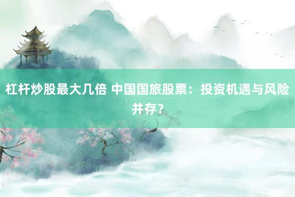 杠杆炒股最大几倍 中国国旅股票：投资机遇与风险并存？