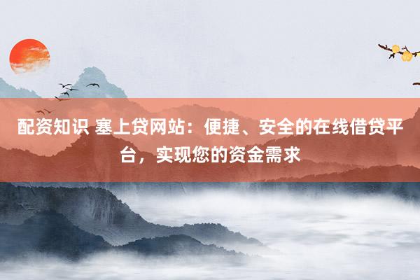 配资知识 塞上贷网站：便捷、安全的在线借贷平台，实现您的资金需求